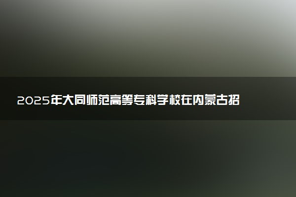 2025年大同师范高等专科学校在内蒙古招生代码：P18 专业代码及报考指南