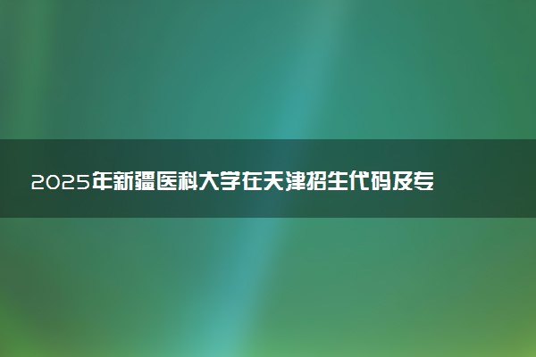 2025年新疆医科大学在天津招生代码及专业代码 新疆医科大学天津代码是多少？怎么查询？