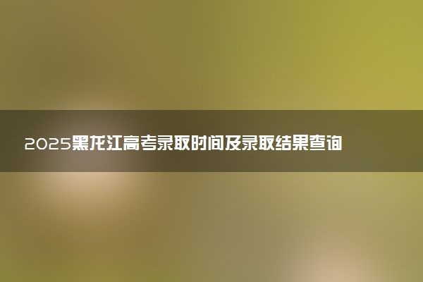 2025黑龙江高考录取时间及录取结果查询入口 在哪查