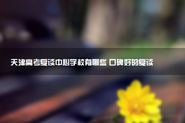 天津高考复读中心学校有哪些 口碑好的复读机构推荐