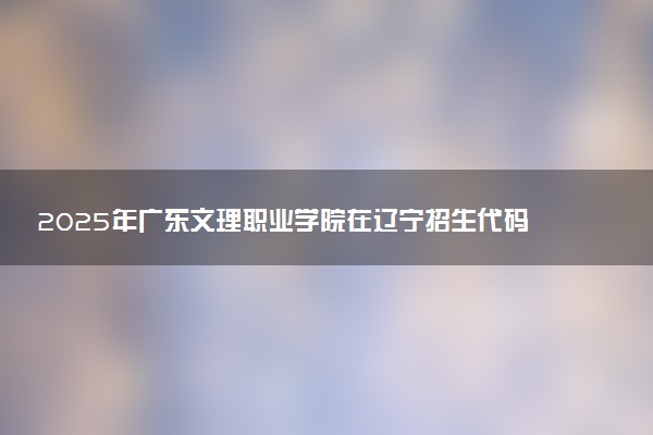 2025年广东文理职业学院在辽宁招生代码及专业代码 广东文理职业学院辽宁代码是多少？怎么查询？