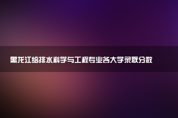 黑龙江给排水科学与工程专业各大学录取分数线：最低348分能上 开设院校及位次