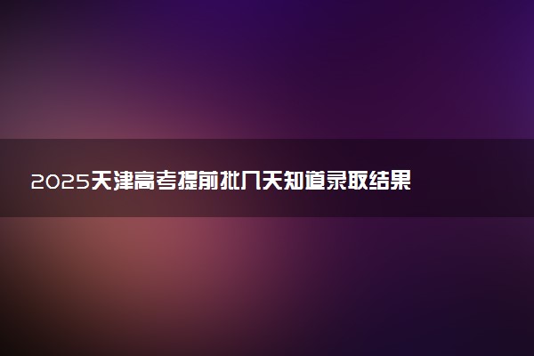 2025天津高考提前批几天知道录取结果 附录取结束时间