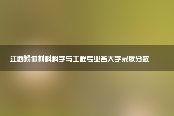 江西粉体材料科学与工程专业各大学录取分数线：最低512分能上 开设院校及位次