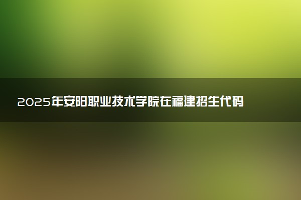 2025年安阳职业技术学院在福建招生代码及专业代码 安阳职业技术学院福建代码是多少？怎么查询？
