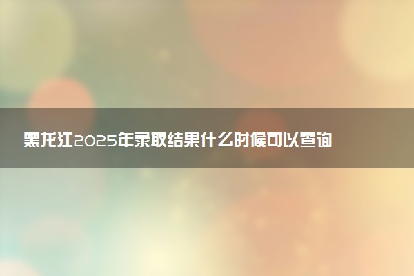 黑龙江2025年录取结果什么时候可以查询 附高考录取时间表汇总