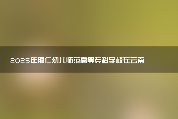 2025年铜仁幼儿师范高等专科学校在云南招生代码：5250 专业代码及报考指南