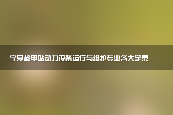 宁夏核电站动力设备运行与维护专业各大学录取分数线：最低380分能上 开设院校及位次