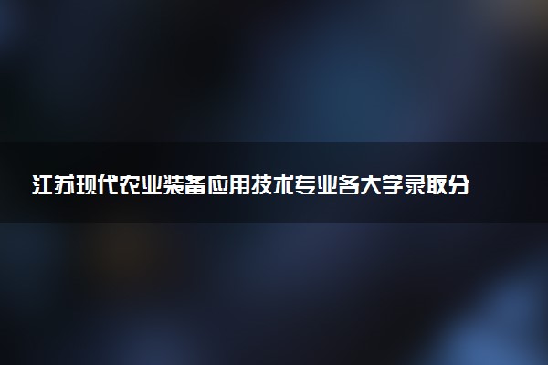 江苏现代农业装备应用技术专业各大学录取分数线：最低353分能上 开设院校及位次