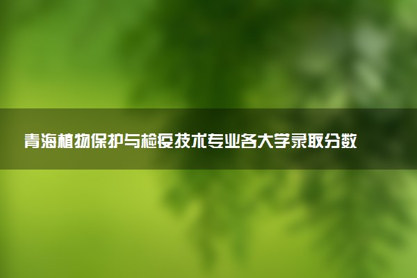 青海植物保护与检疫技术专业各大学录取分数线：最低237分能上 开设院校及位次