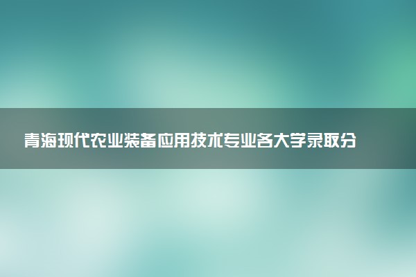 青海现代农业装备应用技术专业各大学录取分数线：最低246分能上 开设院校及位次