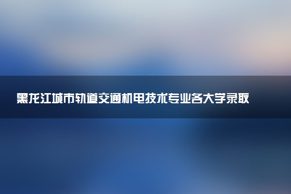 黑龙江城市轨道交通机电技术专业各大学录取分数线：最低206分能上 开设院校及位次
