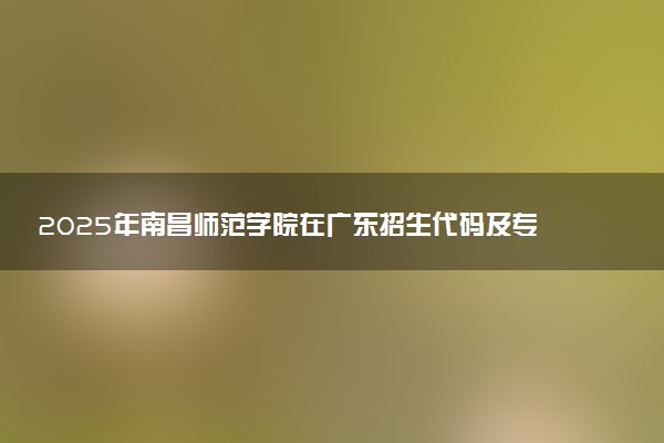 2025年南昌师范学院在广东招生代码及专业代码 南昌师范学院广东代码是多少？怎么查询？