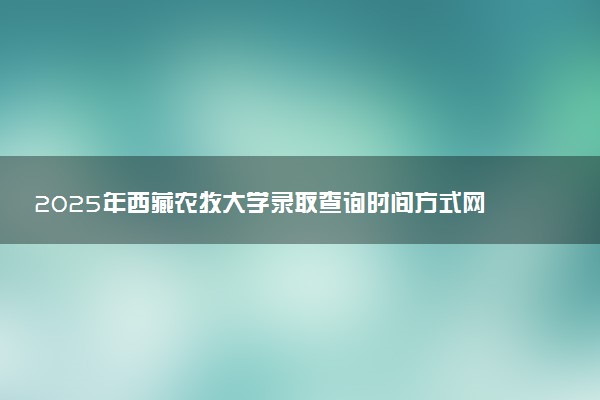 2025年西藏农牧大学录取查询时间方式网址及转专业条件要求 录取结果什么时候出来