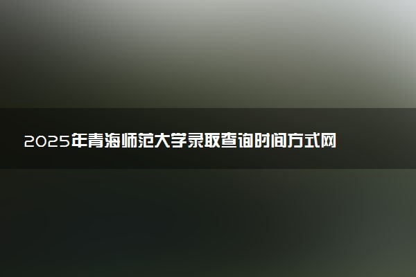 2025年青海师范大学录取查询时间方式网址及转专业条件要求 录取结果什么时候出来