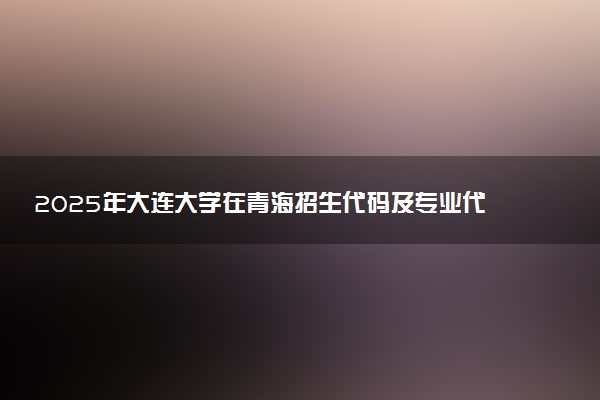 2025年大连大学在青海招生代码及专业代码 大连大学青海代码是多少？怎么查询？