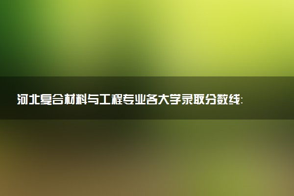 河北复合材料与工程专业各大学录取分数线：最低476分能上 开设院校及位次