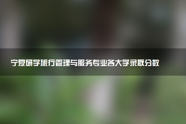 宁夏研学旅行管理与服务专业各大学录取分数线：最低311分能上 开设院校及位次