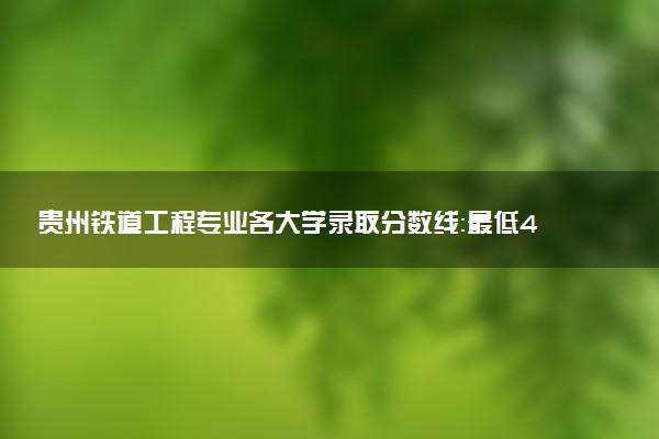 贵州铁道工程专业各大学录取分数线：最低429分能上 开设院校及位次