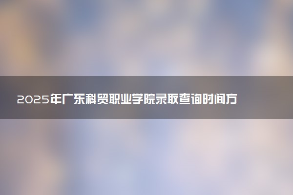 2025年广东科贸职业学院录取查询时间方式网址及奖学金设置 录取结果一般什么时候公布