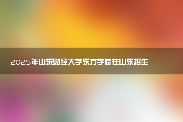 2025年山东财经大学东方学院在山东招生代码及专业代码 山东财经大学东方学院山东代码是多少？怎么查询？