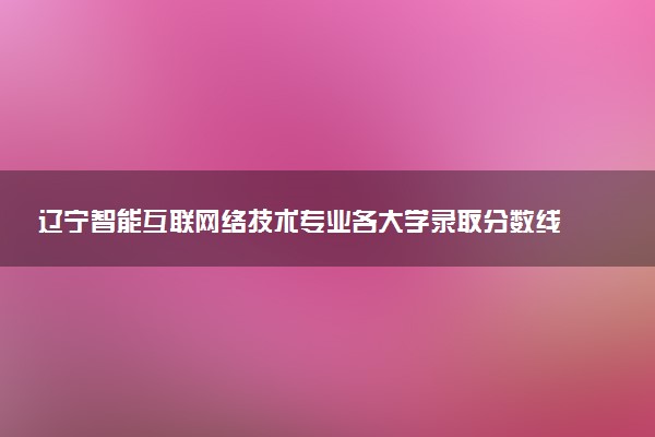 辽宁智能互联网络技术专业各大学录取分数线：最低251分能上 开设院校及位次