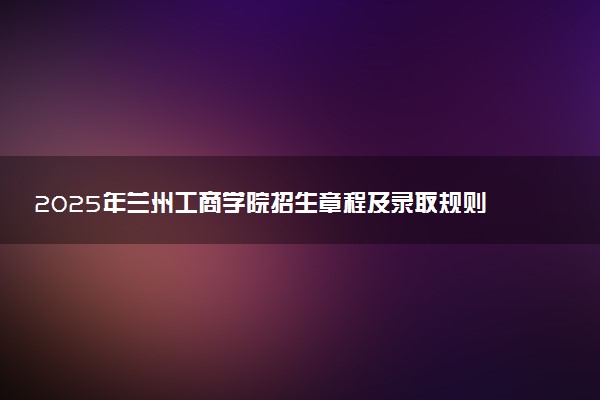 2025年兰州工商学院招生章程及录取规则解读