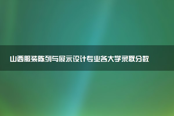 山西服装陈列与展示设计专业各大学录取分数线：最低237分能上 开设院校及位次