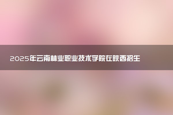 2025年云南林业职业技术学院在陕西招生代码：7723 专业代码及报考指南