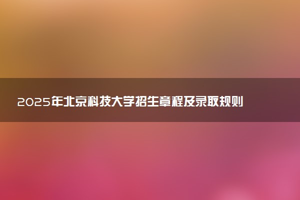 2025年北京科技大学招生章程及录取规则解读