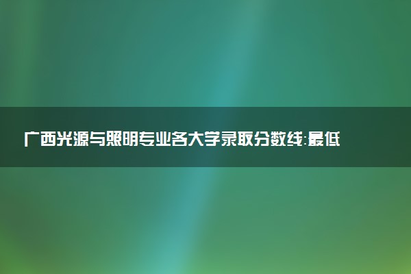 广西光源与照明专业各大学录取分数线：最低498分能上 开设院校及位次