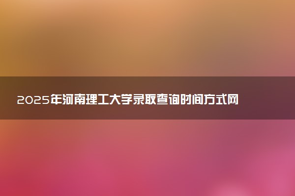 2025年河南理工大学录取查询时间方式网址及转专业条件要求 录取结果什么时候出来