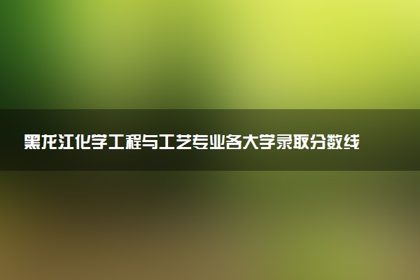 黑龙江化学工程与工艺专业各大学录取分数线：最低348分能上 开设院校及位次