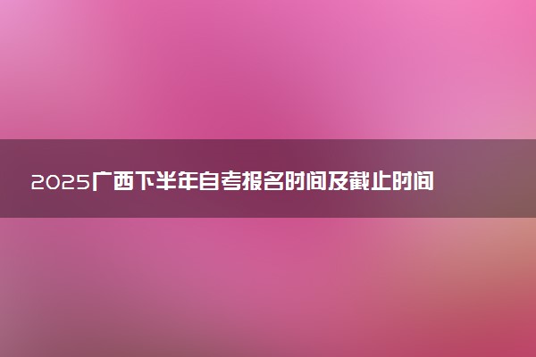 2025广西下半年自考报名时间及截止时间 附报名条件及入口