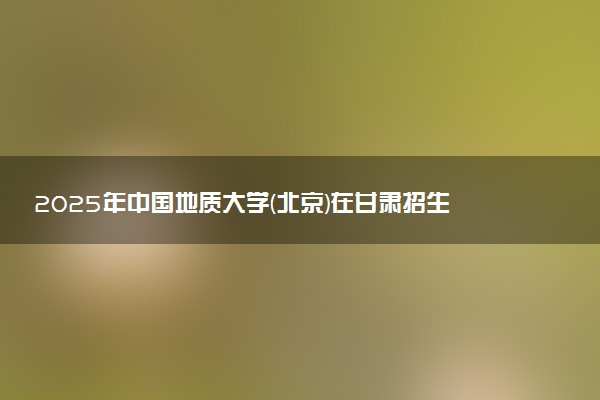2025年中国地质大学(北京)在甘肃招生代码：1057 专业代码及报考指南