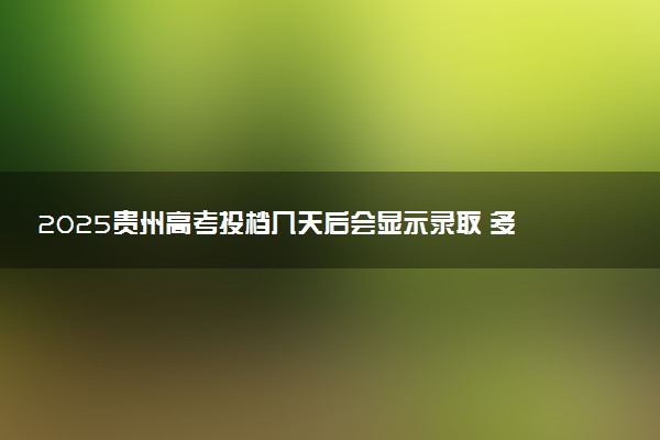 2025贵州高考投档几天后会显示录取 多久能查录取结果