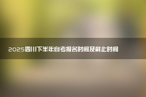 2025四川下半年自考报名时间及截止时间 附报名条件及入口