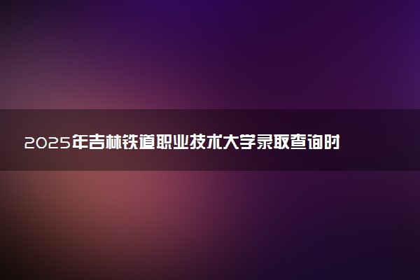 2025年吉林铁道职业技术大学录取查询时间方式网址及转专业条件要求 录取结果什么时候出来