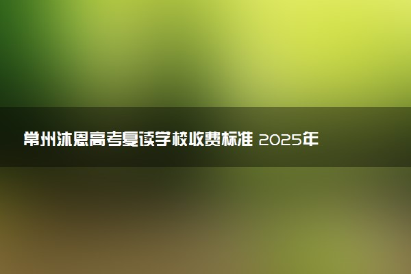 常州沐恩高考复读学校收费标准 2025年复读学费多少钱