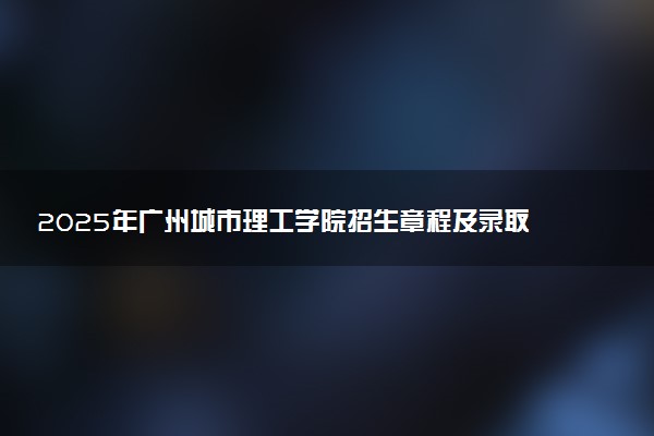 2025年广州城市理工学院招生章程及录取规则解读