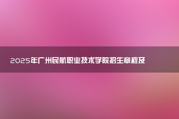 2025年广州民航职业技术学院招生章程及录取规则解读