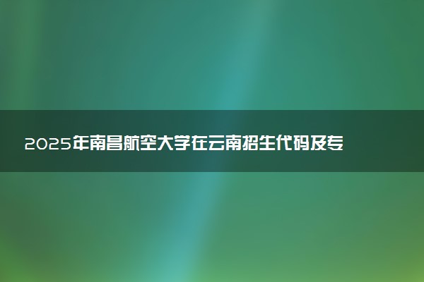 2025年南昌航空大学在云南招生代码及专业代码 南昌航空大学云南代码是多少？怎么查询？