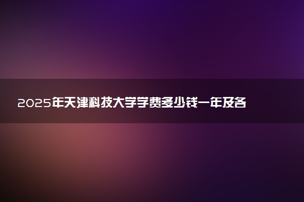 2025年天津科技大学学费多少钱一年及各专业收费标准一览表