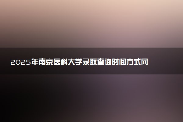 2025年南京医科大学录取查询时间方式网址及转专业条件要求 录取结果什么时候出来