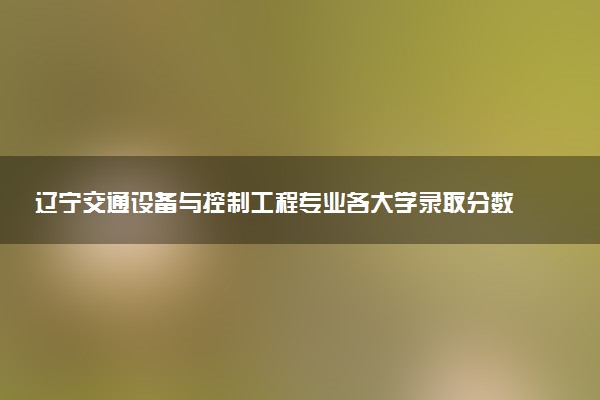 辽宁交通设备与控制工程专业各大学录取分数线：最低561分能上 开设院校及位次