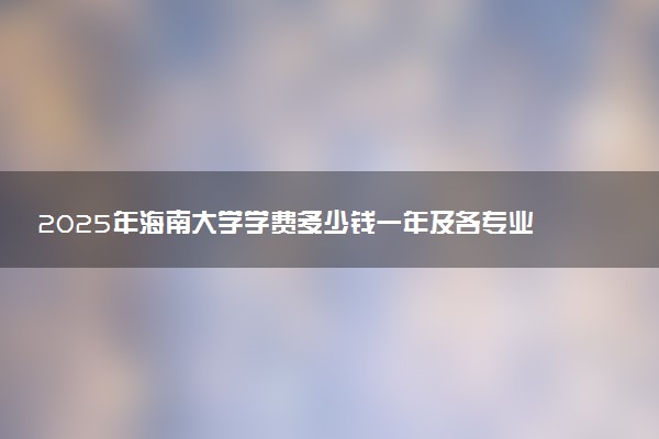 2025年海南大学学费多少钱一年及各专业收费标准一览表