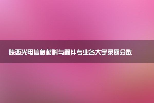 陕西光电信息材料与器件专业各大学录取分数线：最低496分能上 开设院校及位次