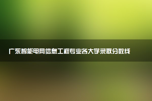 广东智能电网信息工程专业各大学录取分数线：最低463分能上 开设院校及位次