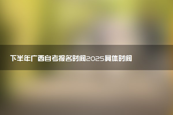 下半年广西自考报名时间2025具体时间 含报名官网入口