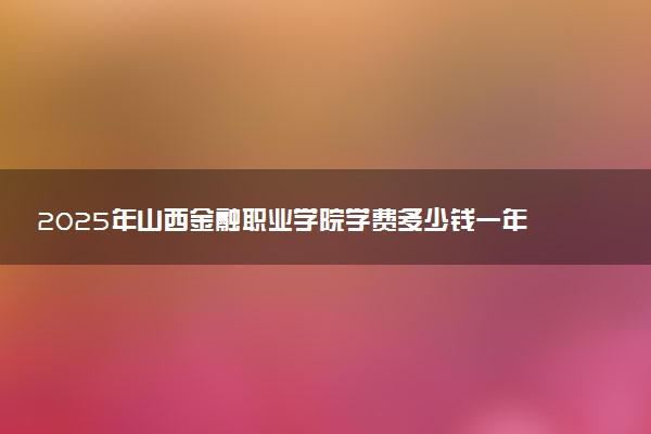 2025年山西金融职业学院学费多少钱一年及各专业收费标准一览表